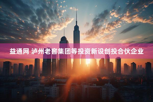 益通网 泸州老窖集团等投资新设创投合伙企业