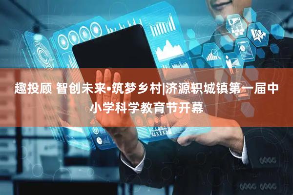 趣投顾 智创未来•筑梦乡村|济源轵城镇第一届中小学科学教育节开幕