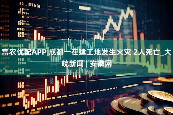 富农优配APP 成都一在建工地发生火灾 2人死亡_大皖新闻 | 安徽网