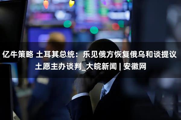 亿牛策略 土耳其总统：乐见俄方恢复俄乌和谈提议 土愿主办谈判_大皖新闻 | 安徽网