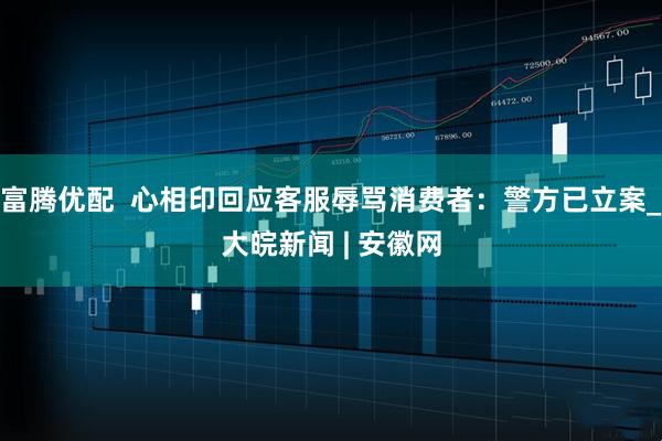 富腾优配  心相印回应客服辱骂消费者：警方已立案_大皖新闻 | 安徽网