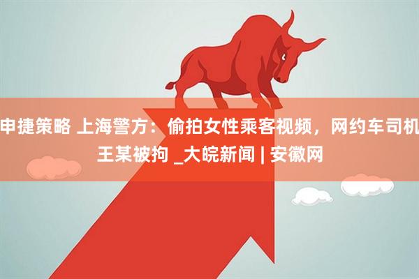 申捷策略 上海警方：偷拍女性乘客视频，网约车司机王某被拘 _大皖新闻 | 安徽网