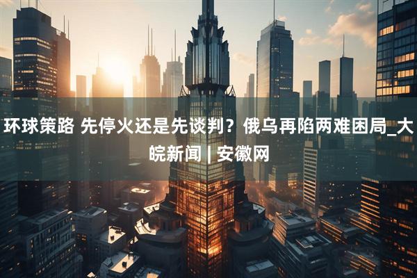 环球策路 先停火还是先谈判？俄乌再陷两难困局_大皖新闻 | 安徽网