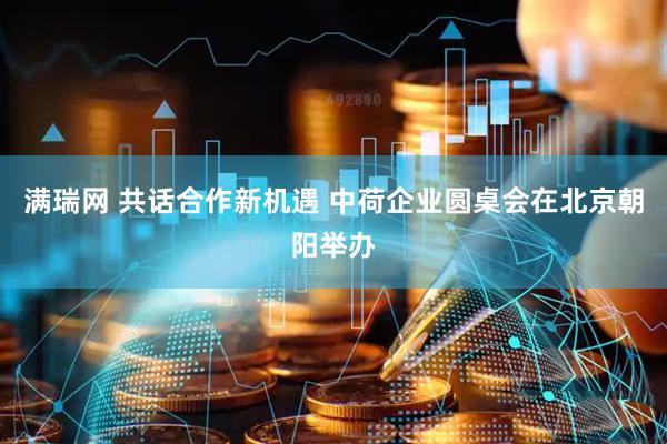 满瑞网 共话合作新机遇 中荷企业圆桌会在北京朝阳举办