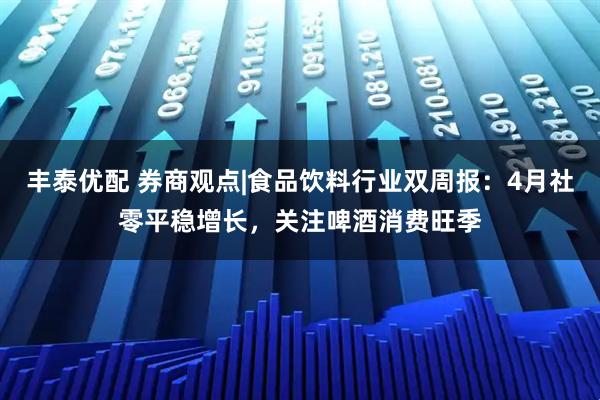 丰泰优配 券商观点|食品饮料行业双周报：4月社零平稳增长，关注啤酒消费旺季