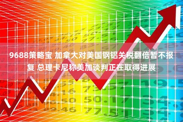 9688策略宝 加拿大对美国钢铝关税翻倍暂不报复 总理卡尼称美加谈判正在取得进展