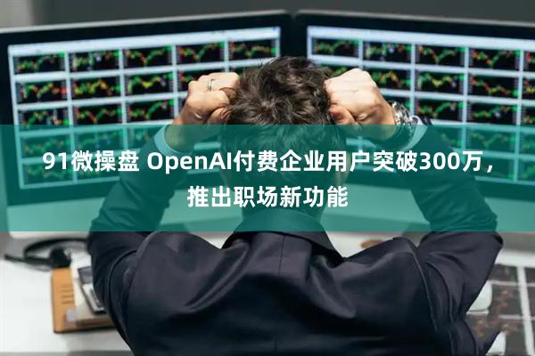 91微操盘 OpenAI付费企业用户突破300万，推出职场新功能