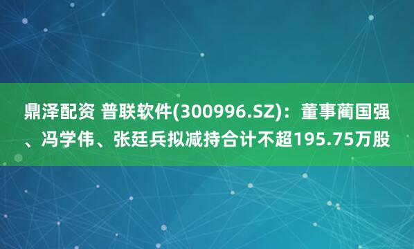 鼎泽配资 普联软件(300996.SZ)：董事蔺国强、冯学伟、张廷兵拟减持合计不超195.75万股