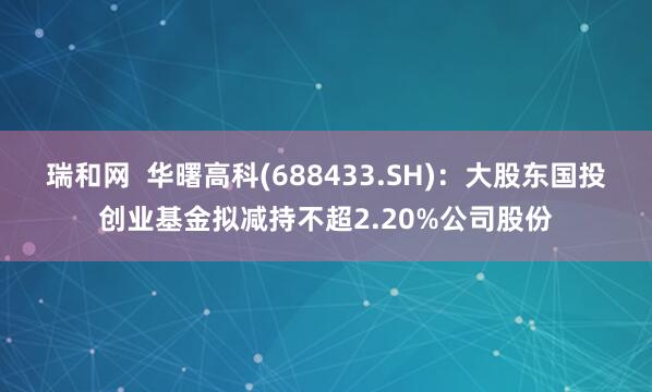 瑞和网  华曙高科(688433.SH)：大股东国投创业基金拟减持不超2.20%公司股份