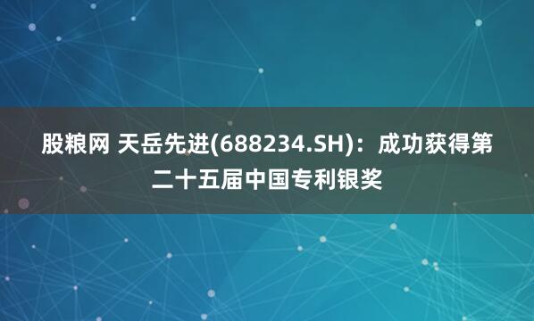 股粮网 天岳先进(688234.SH)：成功获得第二十五届中国专利银奖