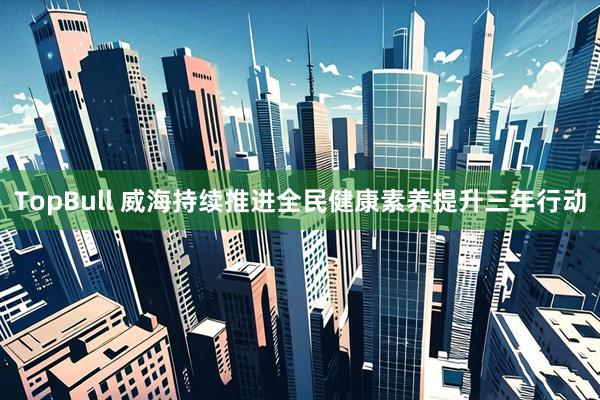 TopBull 威海持续推进全民健康素养提升三年行动