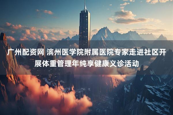 广州配资网 滨州医学院附属医院专家走进社区开展体重管理年纯享健康义诊活动