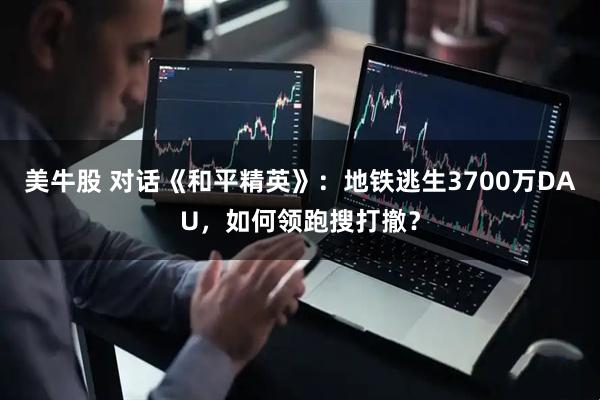 美牛股 对话《和平精英》：地铁逃生3700万DAU，如何领跑搜打撤？