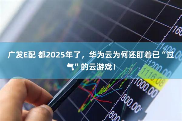 广发E配 都2025年了，华为云为何还盯着已“过气”的云游戏！