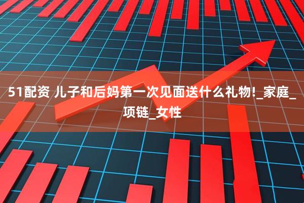 51配资 儿子和后妈第一次见面送什么礼物!_家庭_项链_女性