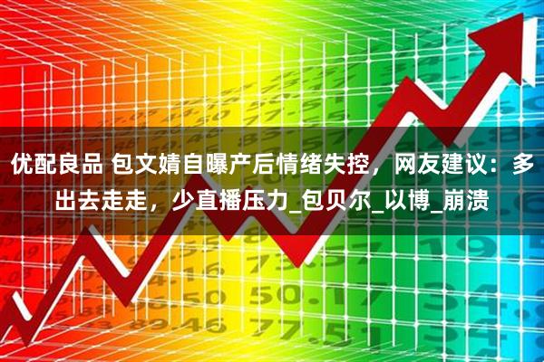 优配良品 包文婧自曝产后情绪失控，网友建议：多出去走走，少直播压力_包贝尔_以博_崩溃