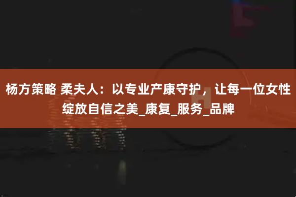 杨方策略 柔夫人：以专业产康守护，让每一位女性绽放自信之美_康复_服务_品牌