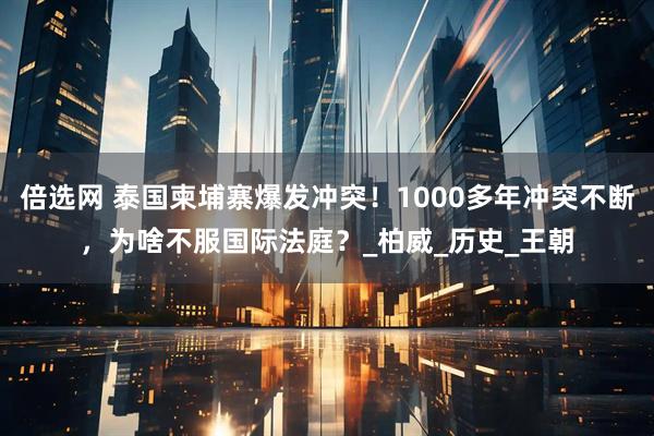 倍选网 泰国柬埔寨爆发冲突！1000多年冲突不断，为啥不服国际法庭？_柏威_历史_王朝