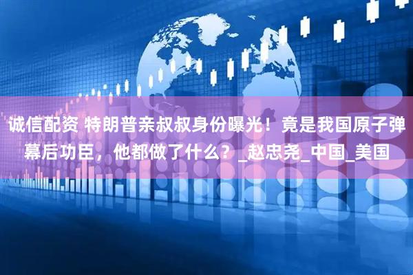 诚信配资 特朗普亲叔叔身份曝光！竟是我国原子弹幕后功臣，他都做了什么？_赵忠尧_中国_美国