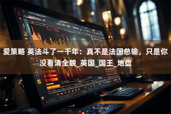 爱策略 英法斗了一千年：真不是法国总输，只是你没看清全貌_英国_国王_地盘