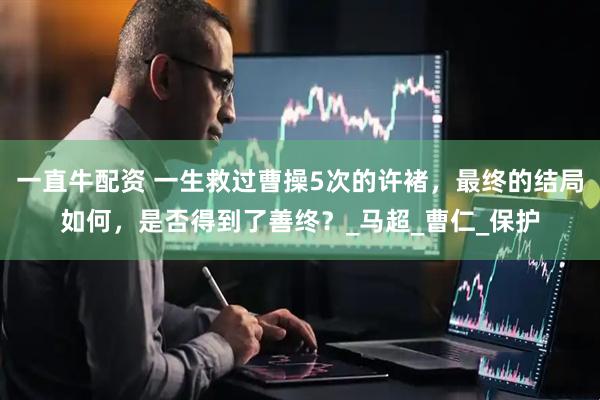 一直牛配资 一生救过曹操5次的许褚，最终的结局如何，是否得到了善终？_马超_曹仁_保护