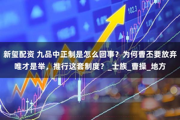 新玺配资 九品中正制是怎么回事？为何曹丕要放弃唯才是举，推行这套制度？_士族_曹操_地方