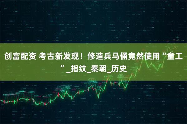 创富配资 考古新发现！修造兵马俑竟然使用“童工”_指纹_秦朝_历史