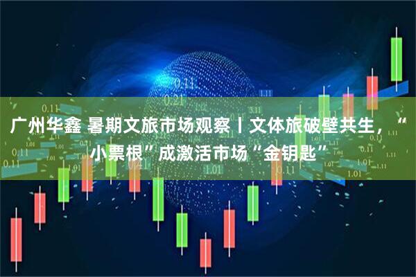 广州华鑫 暑期文旅市场观察丨文体旅破壁共生，“小票根”成激活市场“金钥匙”