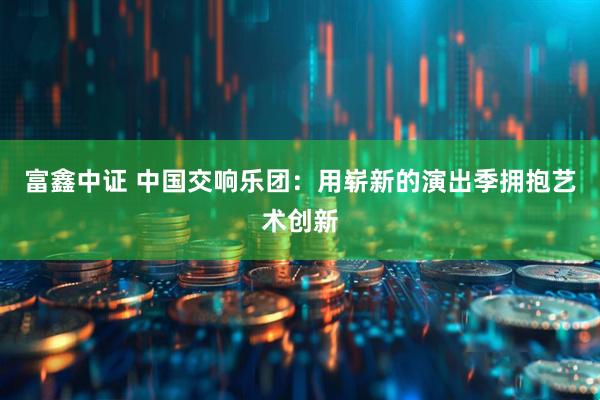 富鑫中证 中国交响乐团：用崭新的演出季拥抱艺术创新