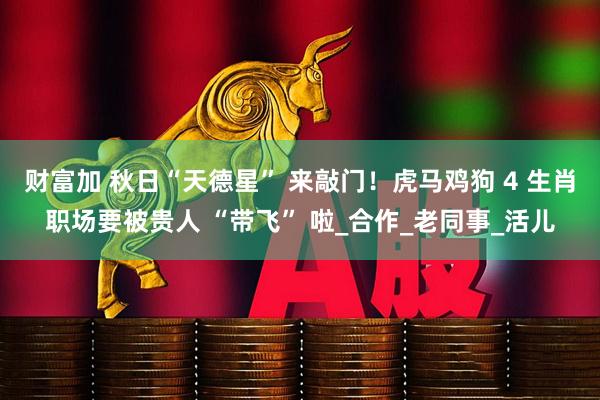 财富加 秋日“天德星” 来敲门！虎马鸡狗 4 生肖职场要被贵人 “带飞” 啦_合作_老同事_活儿