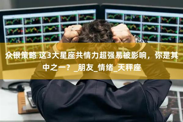 众银策略 这3大星座共情力超强易被影响，你是其中之一？_朋友_情绪_天秤座