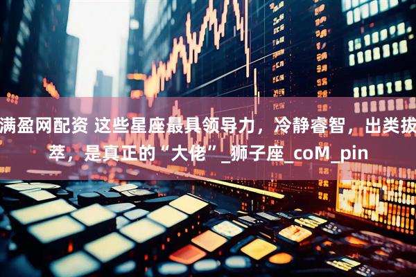 满盈网配资 这些星座最具领导力，冷静睿智，出类拔萃，是真正的“大佬”_狮子座_coM_pin