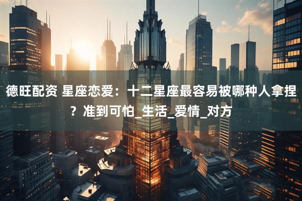 德旺配资 星座恋爱：十二星座最容易被哪种人拿捏？准到可怕_生活_爱情_对方