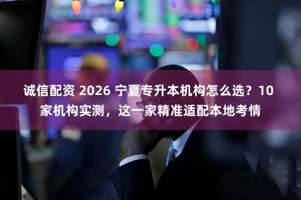 诚信配资 2026 宁夏专升本机构怎么选？10 家机构实测，这一家精准适配本地考情