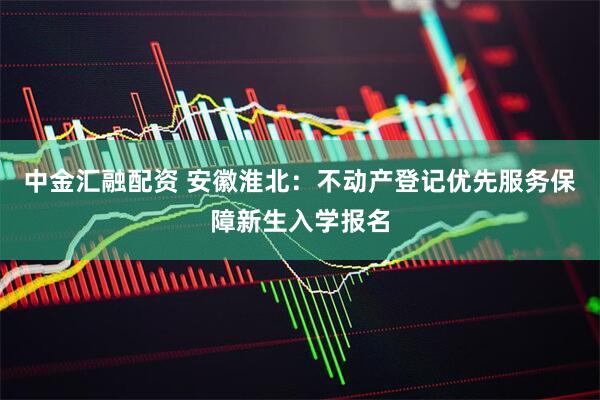 中金汇融配资 安徽淮北：不动产登记优先服务保障新生入学报名