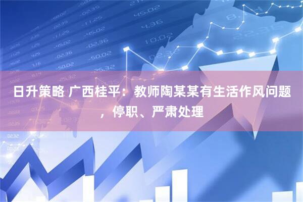 日升策略 广西桂平：教师陶某某有生活作风问题，停职、严肃处理