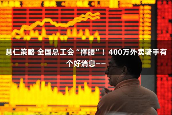 慧仁策略 全国总工会“撑腰”！400万外卖骑手有个好消息——