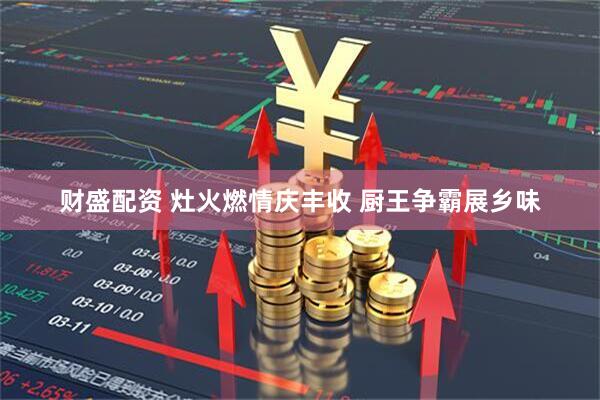 财盛配资 灶火燃情庆丰收 厨王争霸展乡味