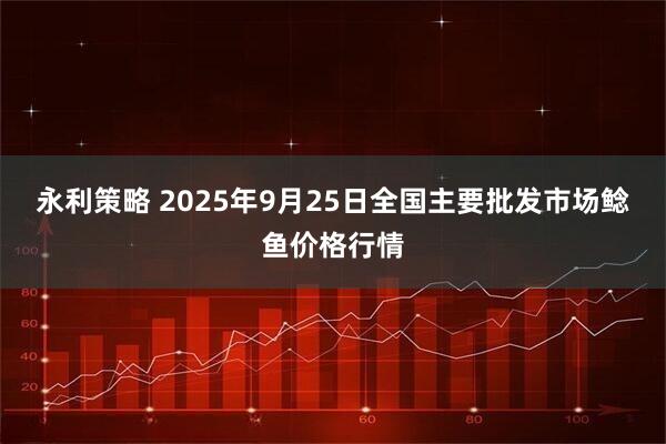 永利策略 2025年9月25日全国主要批发市场鲶鱼价格行情