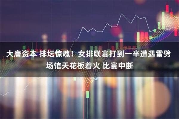 大唐资本 排坛惊魂!女排联赛打到一半遭遇雷劈 场馆天花板着火 比赛中断