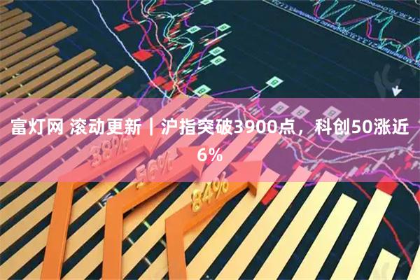 富灯网 滚动更新|沪指突破3900点,科创50涨近6%