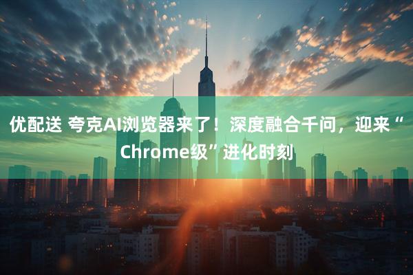 优配送 夸克AI浏览器来了！深度融合千问，迎来“Chrome级”进化时刻