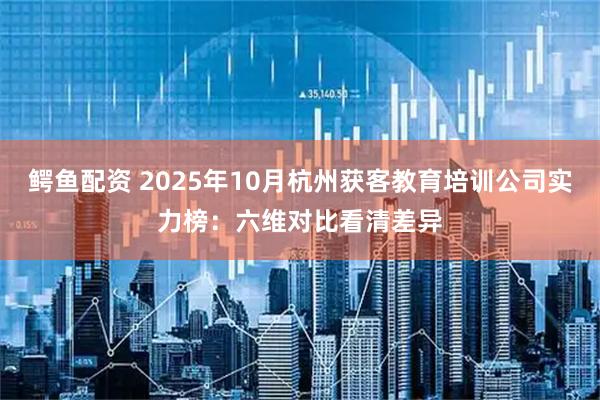 鳄鱼配资 2025年10月杭州获客教育培训公司实力榜:六维对比看清差异