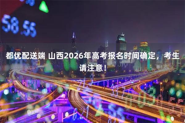 都优配送端 山西2026年高考报名时间确定,考生请注意!