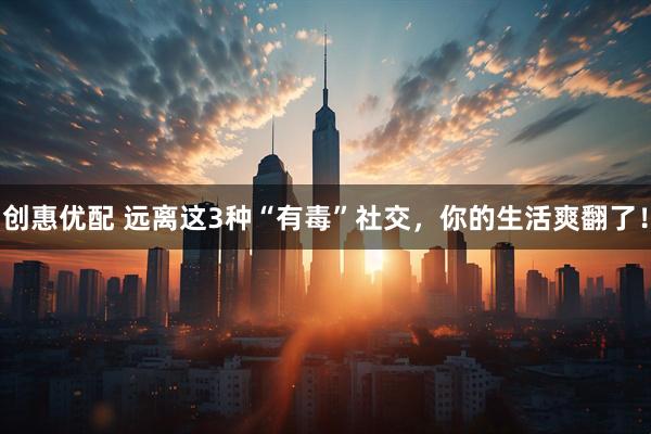 创惠优配 远离这3种“有毒”社交，你的生活爽翻了！
