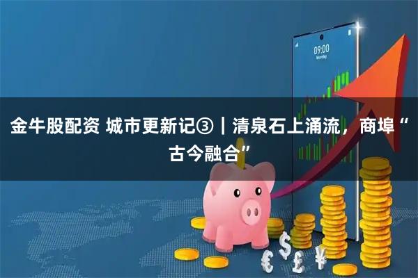 金牛股配资 城市更新记③｜清泉石上涌流，商埠“古今融合”