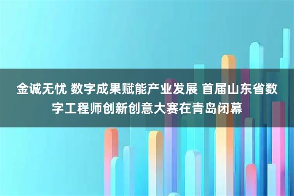 金诚无忧 数字成果赋能产业发展 首届山东省数字工程师创新创意大赛在青岛闭幕