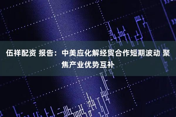 伍祥配资 报告:中美应化解经贸合作短期波动 聚焦产业优势互补