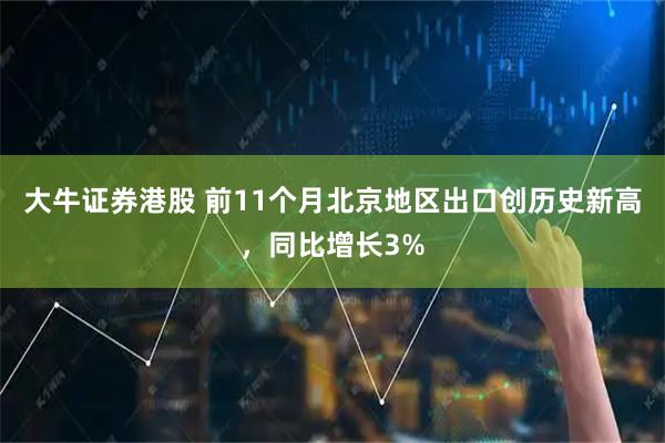 大牛证券港股 前11个月北京地区出口创历史新高,同比增长3%