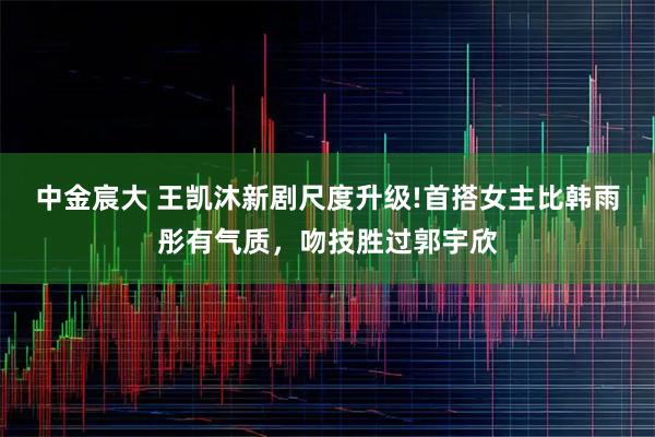 中金宸大 王凯沐新剧尺度升级!首搭女主比韩雨彤有气质,吻技胜过郭宇欣